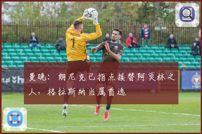 曼晚：朗尼克已指点接替阿莫林之人，格拉斯纳当属首选