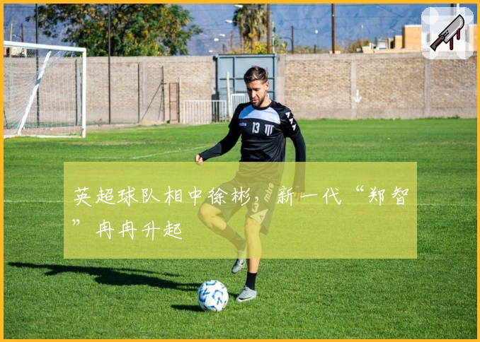 英超球队相中徐彬，新一代“郑智”冉冉升起