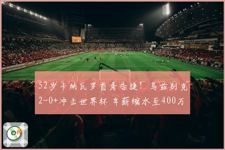 52岁卡纳瓦罗首秀告捷!乌兹别克2-0+冲击世界杯 年薪缩水至400万?
