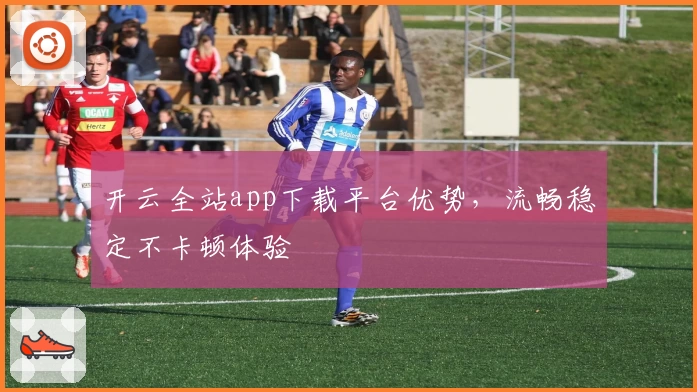 开云全站app下载平台优势,流畅稳定不卡顿体验