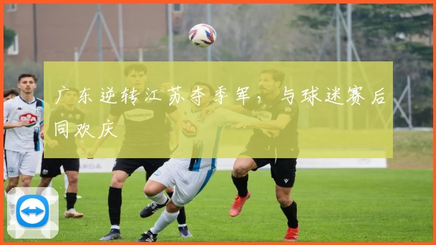 广东逆转江苏夺季军，与球迷赛后同欢庆