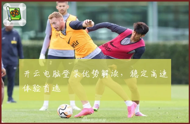 开云电脑登录优势解读，稳定高速体验首选