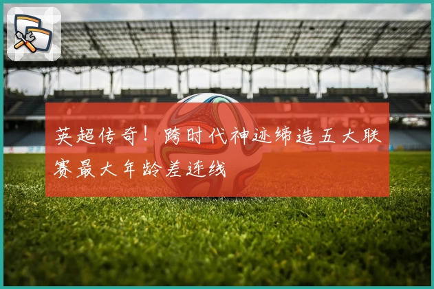 英超传奇！跨时代神迹缔造五大联赛最大年龄差连线