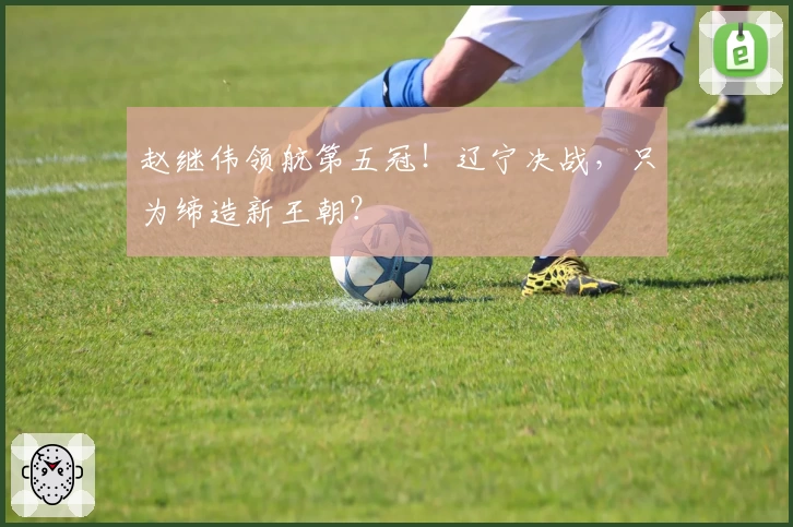 赵继伟领航第五冠!辽宁决战,只为缔造新王朝?