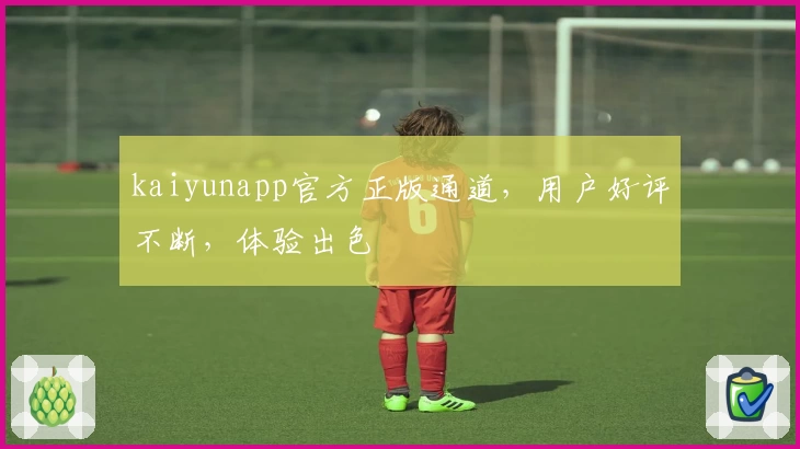 kaiyunapp官方正版通道，用户好评不断，体验出色