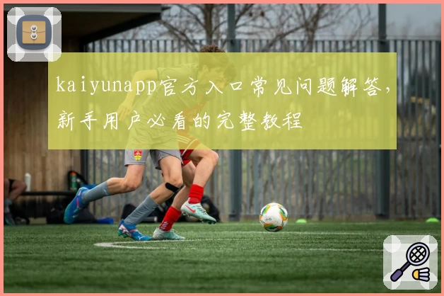 kaiyunapp官方入口常见问题解答，新手用户必看的完整教程