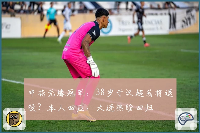 申花无缘冠军，38岁于汉超或将退役？本人回应，大连热盼回归