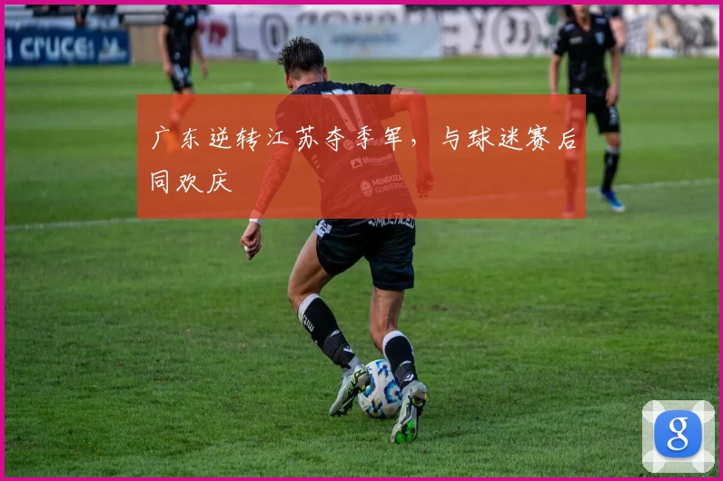 广东逆转江苏夺季军，与球迷赛后同欢庆